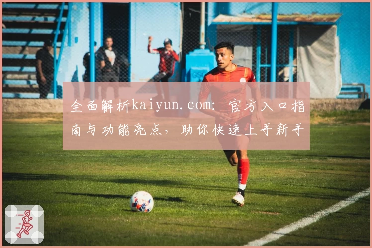 全面解析kaiyun.com：官方入口指南与功能亮点，助你快速上手新手必读