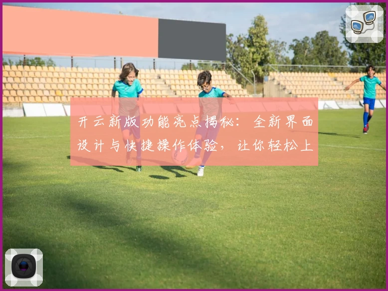 开云新版功能亮点揭秘：全新界面设计与快捷操作体验，让你轻松上手