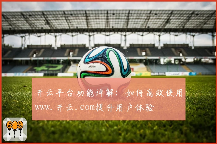 开云平台功能详解：如何高效使用www.开云.com提升用户体验