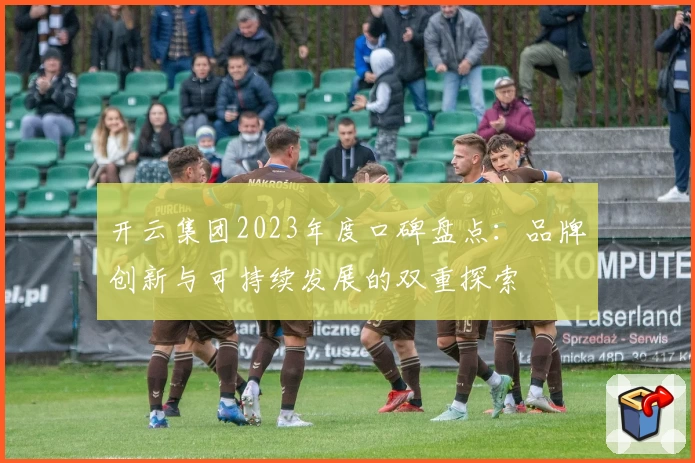 开云集团2023年度口碑盘点：品牌创新与可持续发展的双重探索