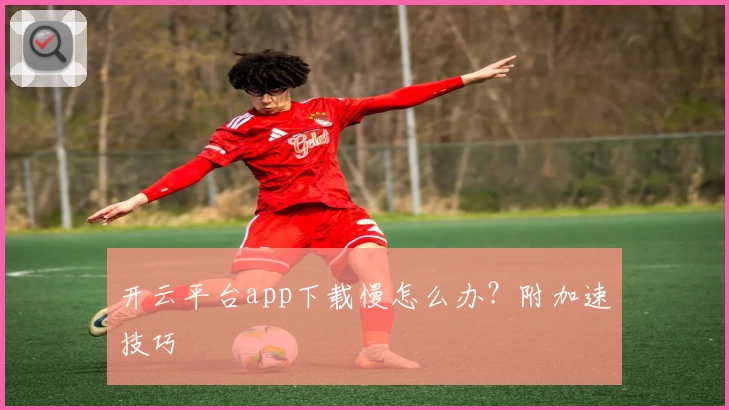 开云平台app下载慢怎么办？附加速技巧