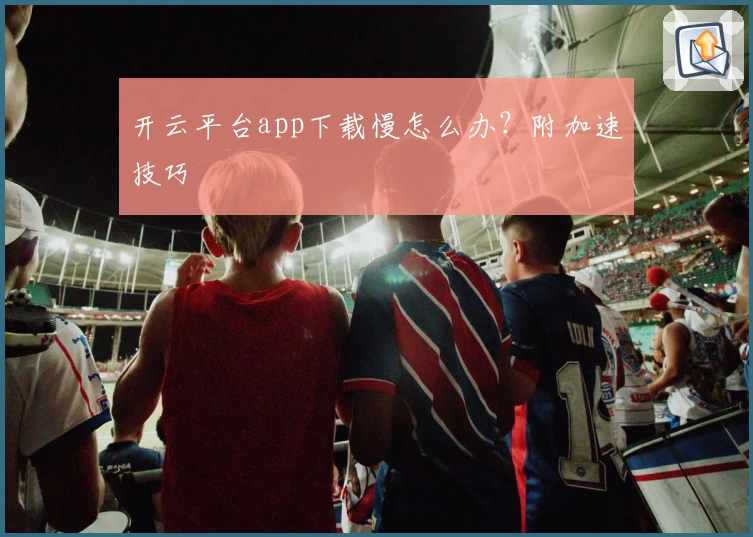 开云平台app下载慢怎么办?附加速技巧