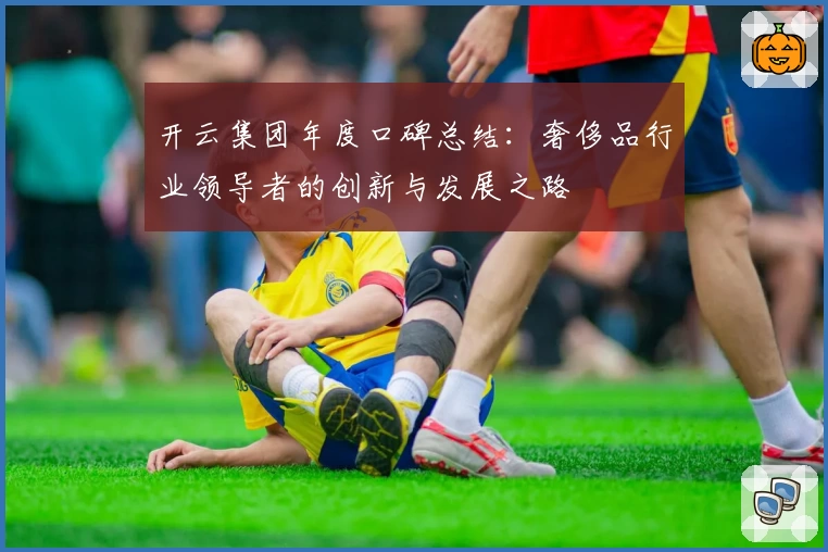 开云集团年度口碑总结：奢侈品行业领导者的创新与发展之路