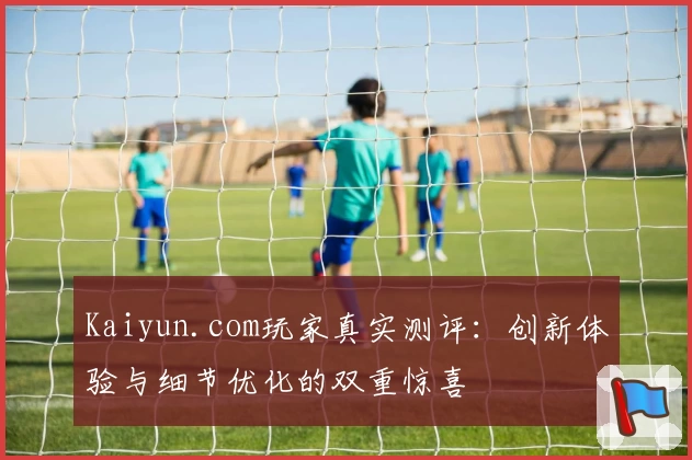 Kaiyun.com玩家真实测评：创新体验与细节优化的双重惊喜