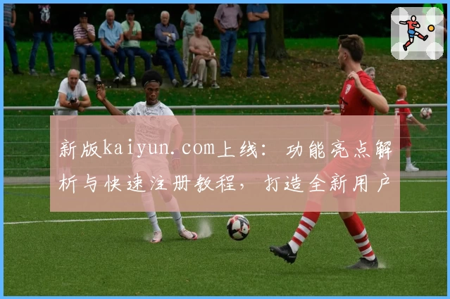 新版kaiyun.com上线：功能亮点解析与快速注册教程，打造全新用户体验