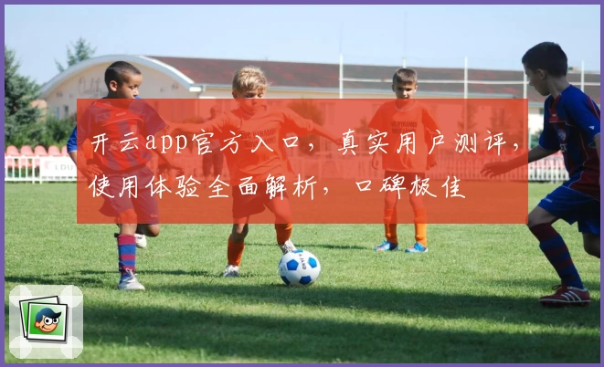 开云app官方入口，真实用户测评，使用体验全面解析，口碑极佳