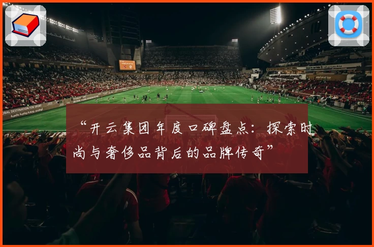 “开云集团年度口碑盘点：探索时尚与奢侈品背后的品牌传奇”