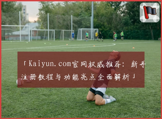 「Kaiyun.com官网权威推荐：新手注册教程与功能亮点全面解析」