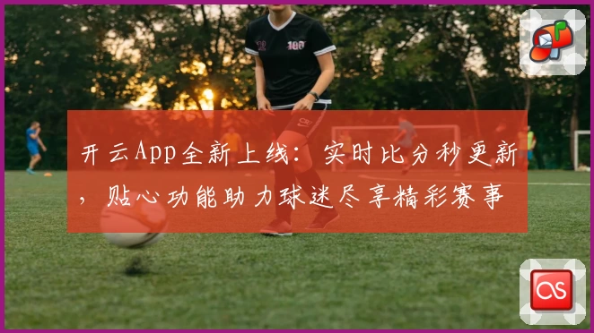 开云App全新上线：实时比分秒更新，贴心功能助力球迷尽享精彩赛事