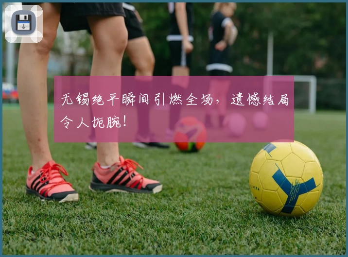 无锡绝平瞬间引燃全场，遗憾结局令人扼腕！