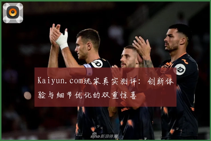 Kaiyun.com玩家真实测评：创新体验与细节优化的双重惊喜
