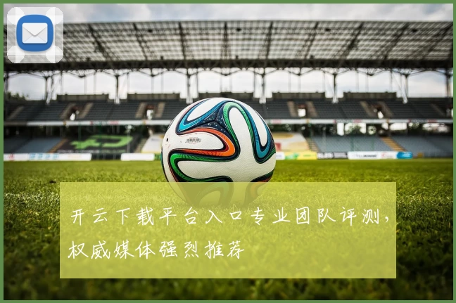 开云下载平台入口专业团队评测，权威媒体强烈推荐