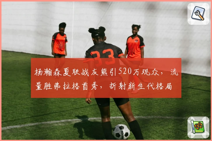 杨瀚森夏联战灰熊引520万观众，流量胜弗拉格首秀，折射新生代格局潜变