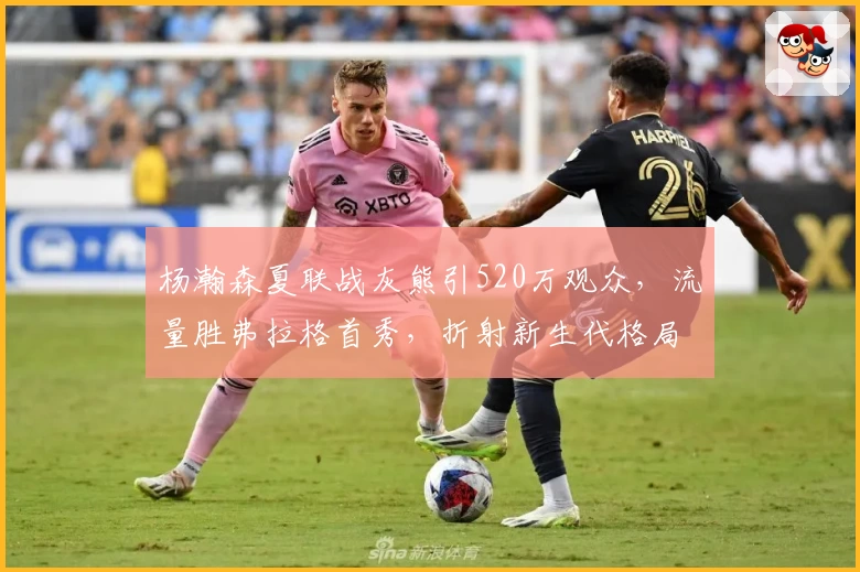 杨瀚森夏联战灰熊引520万观众，流量胜弗拉格首秀，折射新生代格局潜变