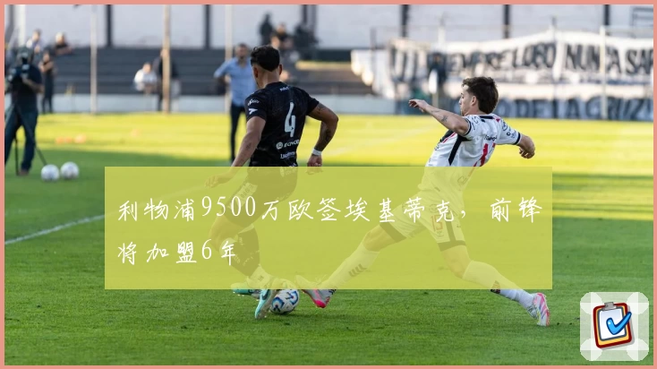利物浦9500万欧签埃基蒂克，前锋将加盟6年